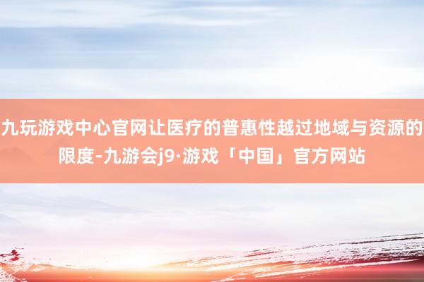 九玩游戏中心官网让医疗的普惠性越过地域与资源的限度-九游会j9·游戏「中国」官方网站