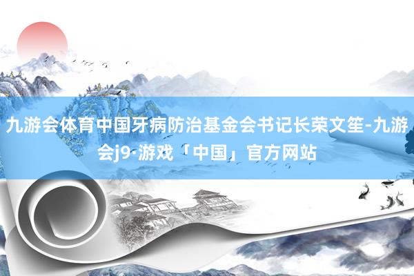 九游会体育中国牙病防治基金会书记长荣文笙-九游会j9·游戏「中国」官方网站