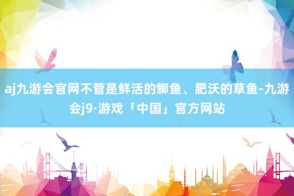 aj九游会官网不管是鲜活的鲫鱼、肥沃的草鱼-九游会j9·游戏「中国」官方网站