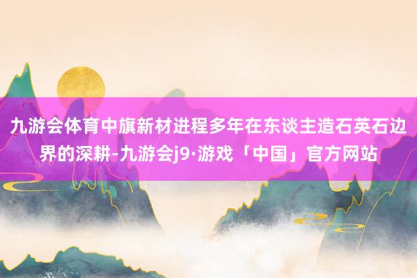 九游会体育　　中旗新材进程多年在东谈主造石英石边界的深耕-九游会j9·游戏「中国」官方网站