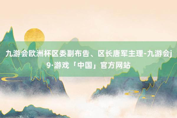九游会欧洲杯区委副布告、区长唐军主理-九游会j9·游戏「中国」官方网站