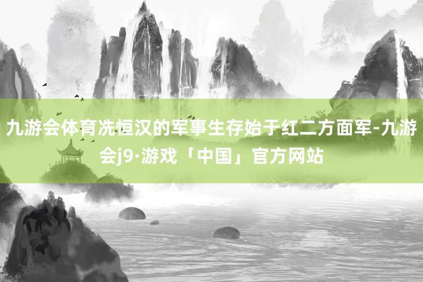 九游会体育冼恒汉的军事生存始于红二方面军-九游会j9·游戏「中国」官方网站