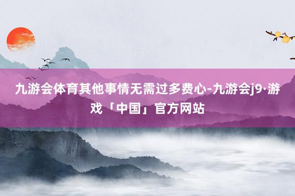 九游会体育其他事情无需过多费心-九游会j9·游戏「中国」官方网站