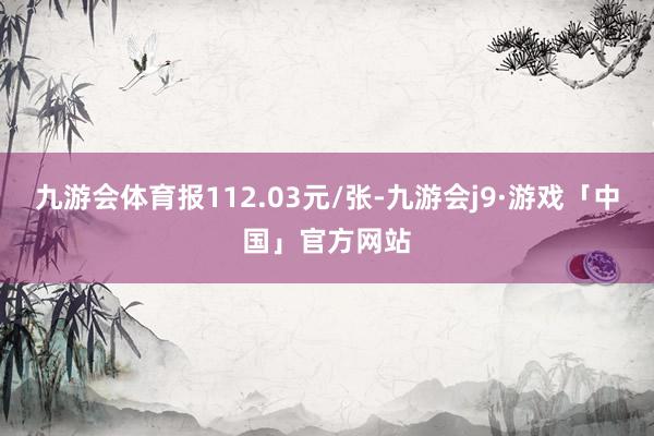 九游会体育报112.03元/张-九游会j9·游戏「中国」官方网站