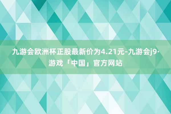 九游会欧洲杯正股最新价为4.21元-九游会j9·游戏「中国」官方网站