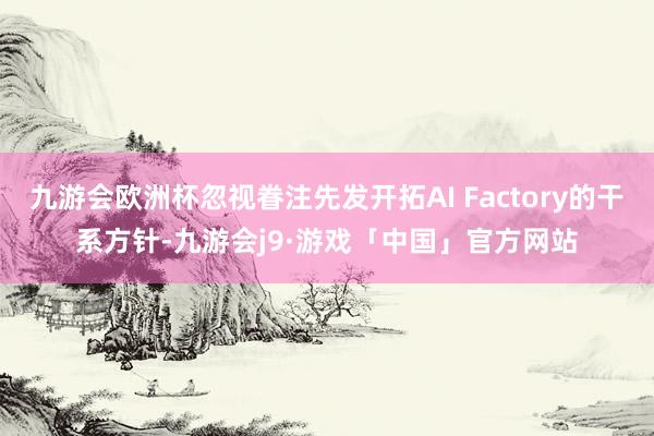 九游会欧洲杯忽视眷注先发开拓AI Factory的干系方针-九游会j9·游戏「中国」官方网站