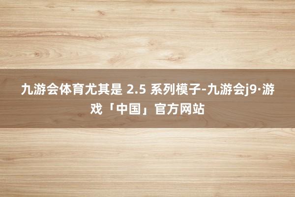 九游会体育尤其是 2.5 系列模子-九游会j9·游戏「中国」官方网站