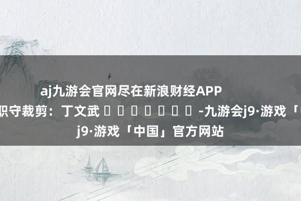 aj九游会官网尽在新浪财经APP            						职守裁剪：丁文武 							-九游会j9·游戏「中国」官方网站