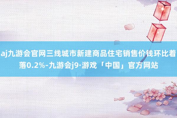 aj九游会官网三线城市新建商品住宅销售价钱环比着落0.2%-九游会j9·游戏「中国」官方网站