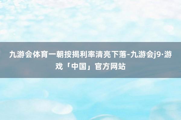 九游会体育一朝按揭利率清亮下落-九游会j9·游戏「中国」官方网站