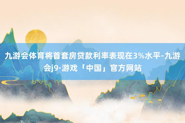 九游会体育将首套房贷款利率表现在3%水平-九游会j9·游戏「中国」官方网站