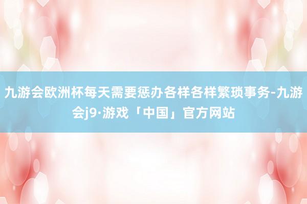 九游会欧洲杯每天需要惩办各样各样繁琐事务-九游会j9·游戏「中国」官方网站