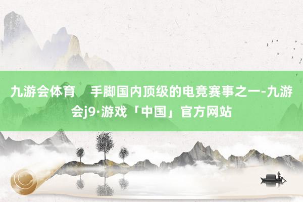 九游会体育    手脚国内顶级的电竞赛事之一-九游会j9·游戏「中国」官方网站