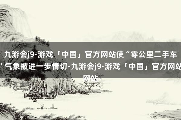 九游会j9·游戏「中国」官方网站使“零公里二手车”气象被进一步情切-九游会j9·游戏「中国」官方网站