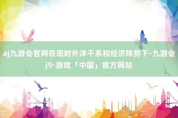 aj九游会官网在现时外洋干系和经济阵势下-九游会j9·游戏「中国」官方网站