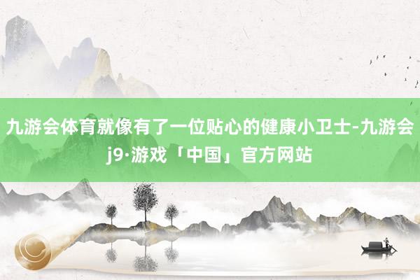 九游会体育就像有了一位贴心的健康小卫士-九游会j9·游戏「中国」官方网站