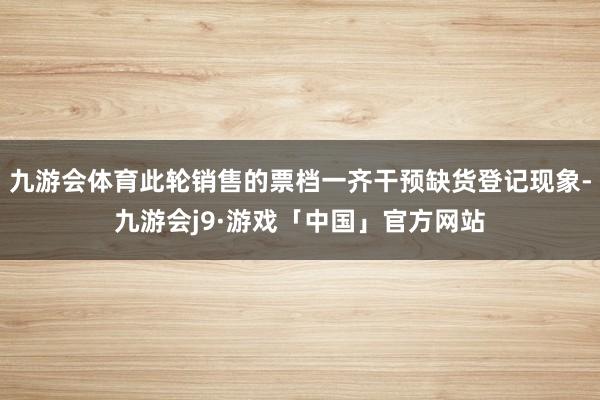 九游会体育此轮销售的票档一齐干预缺货登记现象-九游会j9·游戏「中国」官方网站