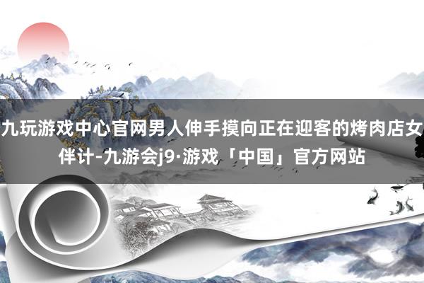 九玩游戏中心官网男人伸手摸向正在迎客的烤肉店女伴计-九游会j9·游戏「中国」官方网站