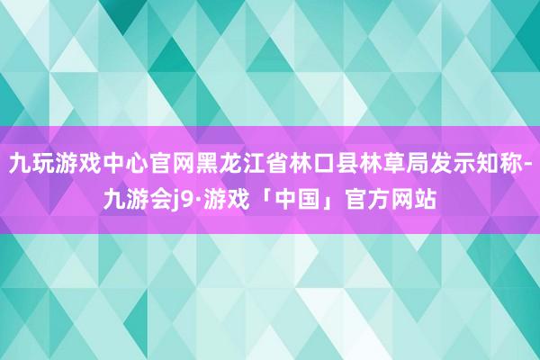 九玩游戏中心官网黑龙江省林口县林草局发示知称-九游会j9·游戏「中国」官方网站