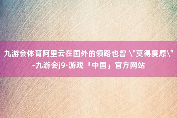 九游会体育阿里云在国外的领路也曾