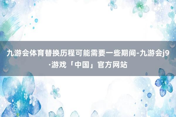 九游会体育替换历程可能需要一些期间-九游会j9·游戏「中国」官方网站