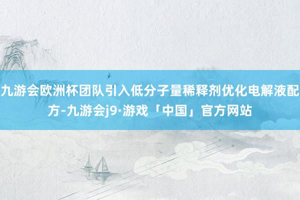九游会欧洲杯团队引入低分子量稀释剂优化电解液配方-九游会j9·游戏「中国」官方网站