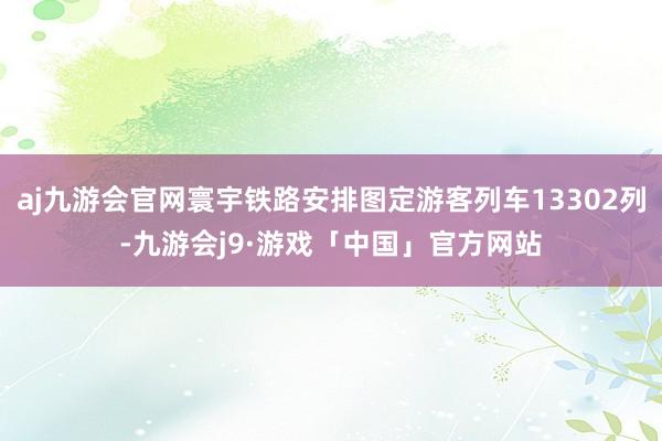 aj九游会官网寰宇铁路安排图定游客列车13302列-九游会j9·游戏「中国」官方网站