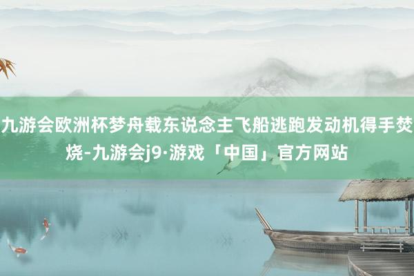 九游会欧洲杯梦舟载东说念主飞船逃跑发动机得手焚烧-九游会j9·游戏「中国」官方网站