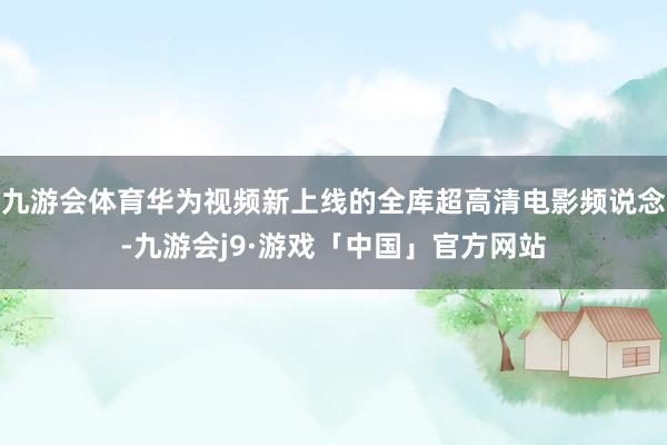 九游会体育华为视频新上线的全库超高清电影频说念-九游会j9·游戏「中国」官方网站