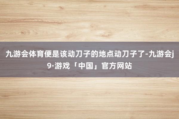 九游会体育便是该动刀子的地点动刀子了-九游会j9·游戏「中国」官方网站