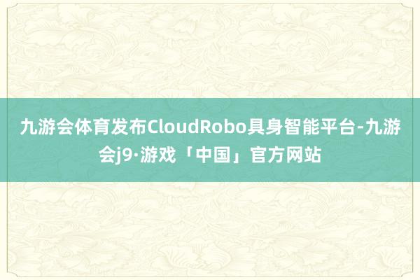 九游会体育发布CloudRobo具身智能平台-九游会j9·游戏「中国」官方网站