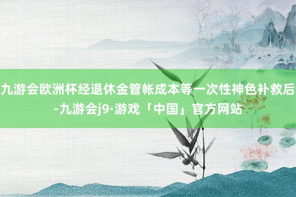 九游会欧洲杯经退休金管帐成本等一次性神色补救后-九游会j9·游戏「中国」官方网站