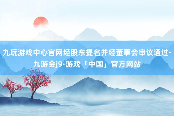 九玩游戏中心官网经股东提名并经董事会审议通过-九游会j9·游戏「中国」官方网站