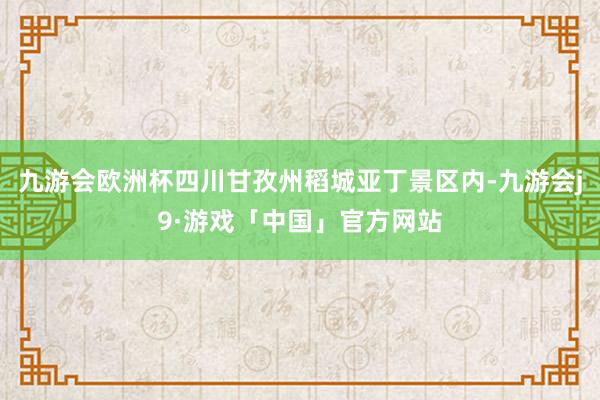 九游会欧洲杯四川甘孜州稻城亚丁景区内-九游会j9·游戏「中国」官方网站