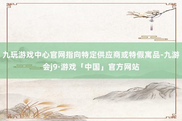 九玩游戏中心官网指向特定供应商或特假寓品-九游会j9·游戏「中国」官方网站