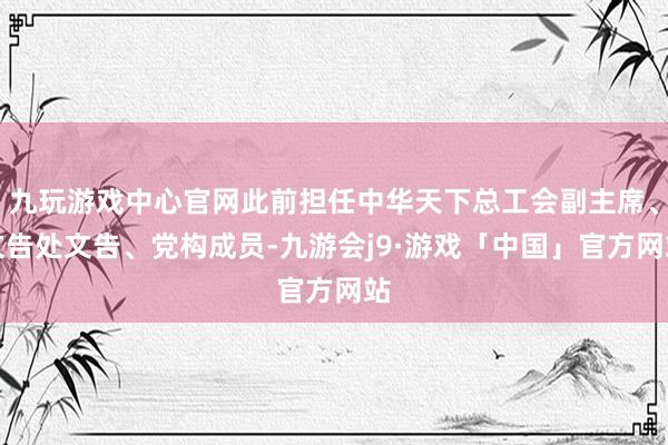 九玩游戏中心官网此前担任中华天下总工会副主席、文告处文告、党构成员-九游会j9·游戏「中国」官方网站