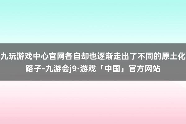 九玩游戏中心官网各自却也逐渐走出了不同的原土化路子-九游会j9·游戏「中国」官方网站
