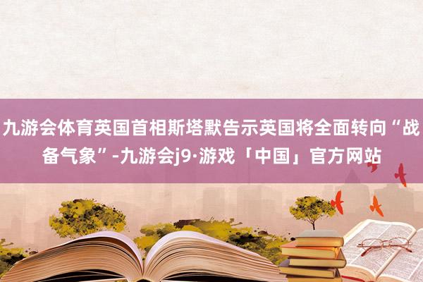 九游会体育英国首相斯塔默告示英国将全面转向“战备气象”-九游会j9·游戏「中国」官方网站