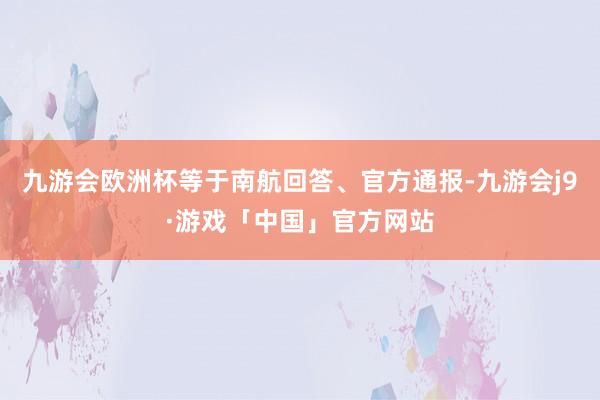 九游会欧洲杯等于南航回答、官方通报-九游会j9·游戏「中国」官方网站