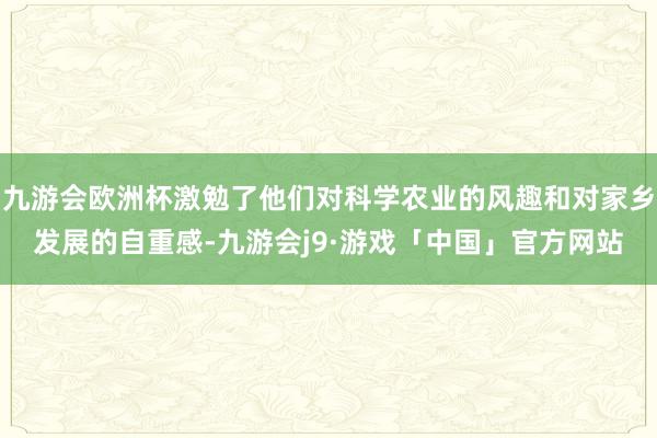 九游会欧洲杯激勉了他们对科学农业的风趣和对家乡发展的自重感-九游会j9·游戏「中国」官方网站