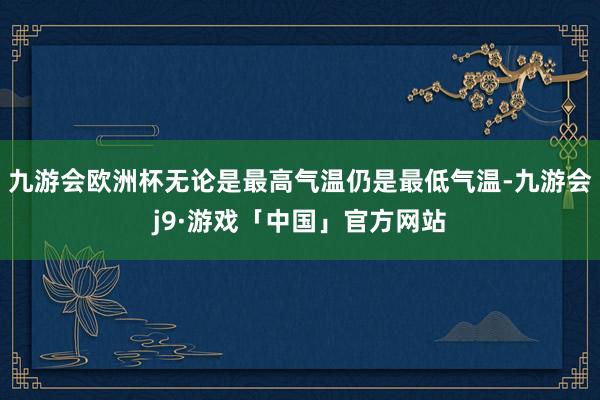 九游会欧洲杯无论是最高气温仍是最低气温-九游会j9·游戏「中国」官方网站