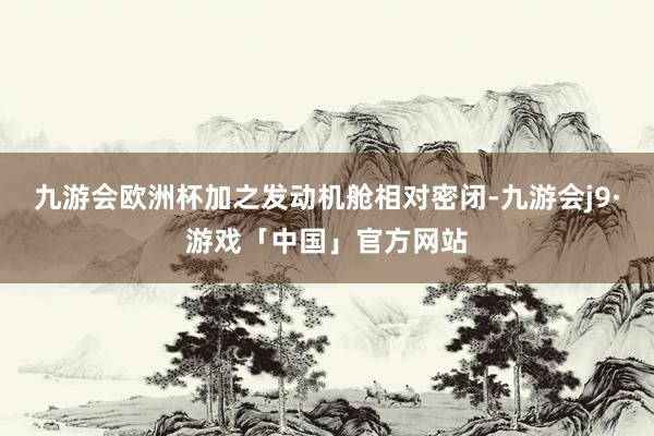 九游会欧洲杯加之发动机舱相对密闭-九游会j9·游戏「中国」官方网站