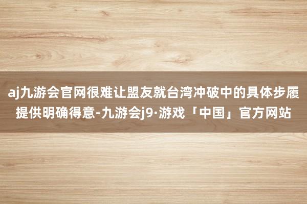 aj九游会官网很难让盟友就台湾冲破中的具体步履提供明确得意-九游会j9·游戏「中国」官方网站