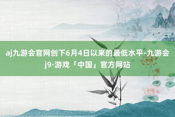 aj九游会官网创下6月4日以来的最低水平-九游会j9·游戏「中国」官方网站