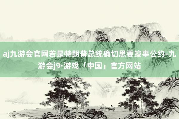 aj九游会官网若是特朗普总统确切思要竣事公约-九游会j9·游戏「中国」官方网站
