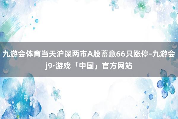 九游会体育当天沪深两市A股蓄意66只涨停-九游会j9·游戏「中国」官方网站