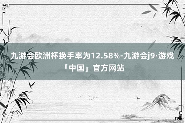 九游会欧洲杯换手率为12.58%-九游会j9·游戏「中国」官方网站