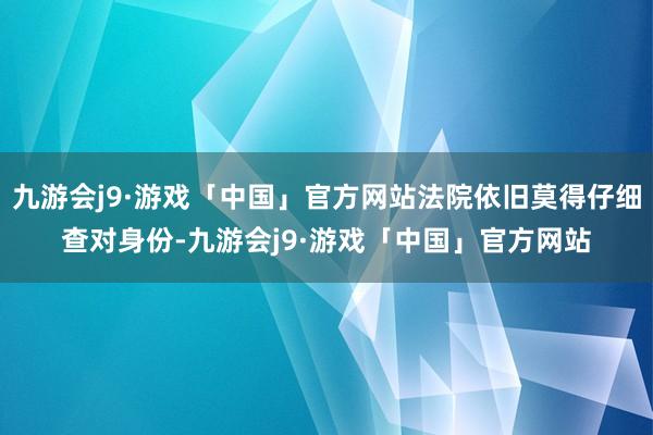 九游会j9·游戏「中国」官方网站法院依旧莫得仔细查对身份-九游会j9·游戏「中国」官方网站