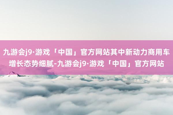 九游会j9·游戏「中国」官方网站其中新动力商用车增长态势细腻-九游会j9·游戏「中国」官方网站