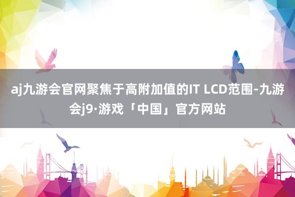 aj九游会官网聚焦于高附加值的IT LCD范围-九游会j9·游戏「中国」官方网站